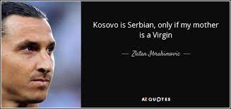 It is difficult to say today whether the battle of kosovo was a defeat or a victory for the serbian people, whether thanks to it we fell into slavery or we survived in this slavery. Zlatan Ibrahimovic Quote Kosovo Is Serbian Only If My Mother Is A Virgin