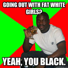 going out with fat white girls? yeah, you black. - Low ... via Relatably.com