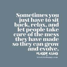 Discover and share sit back and relax quotes. Sometimes You Just Have To Sit Back Relax And Let People Take Care Of The Mess They Have Made So They Can Grow And Evolve Life Quotes To Live By Love