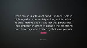 Harming or causing any type of loss to the kids by parents or anyone is known as child to eliminate this issue from our society, it is very important to face and discuss it openly. Alice Miller Quote Child Abuse Is Still Sanctioned Indeed Held In High Regard In Our Society As Long As It Is Defined As Child Rearing