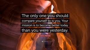 Be better today than you were yesterday, and be better tomorrow than you are today.. John C Maxwell Quote The Only One You Should Compare Yourself To Is You Your Mission