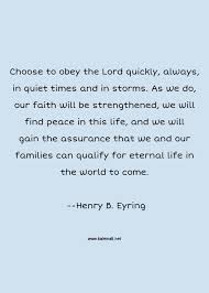 Enjoy our eternal life quotes collection by famous authors, philosophers and preachers. Henry B Eyring Quote Choose To Obey The Lord Quickly Always In Quiet Times And In Storms As We Do Our Faith Will Be Strengthened We Will Find Peace In This Life And We Will Gain The Assurance That We And Our Families Can Qualify For Eternal Life In