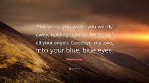 Discover and share fly away with me quotes. Dave Matthews Quote And When You Wake You Will Fly Away Holding Tight To The Legs Of All Your Angels Goodbye My Love Into Your Blue Bl