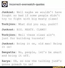 Big meaty claws is a quote from the spongebob episode band geeks. Incorrect Overwatch Quotes Junkrat Well Maybe We Wouldn T Have Fought So Bad If Some People Didn T Try To Fight With Big Meaty Claws Torbjorn What Did You Say Punk Junkrat Big Meaty Claws Torbjorn