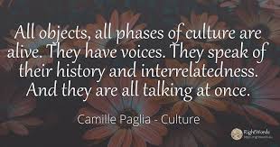 Sometimes it's like, 'oh my god, the news', and then i pick up my book and suddenly i'm reading about ten thousand years ago again, and, wow, that gives you a perspective.. All Objects All Phases Of Culture Are Alive They Have Quote By Camille Paglia
