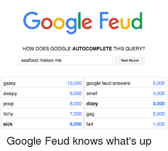 Google feud answers why is my girlfriend so : Google Feud How Does Google Autocomplete This Query Seafood Makes Me Next Round Gassy 10000 Google Feud Answers Sleepy 9000 Smell 8000 Dizzy Poop 7000 Gag Itchy Sick 6000 Fart 5000 4000