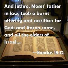Exodus 18:12 And Jethro, Moses' father in law, took a burnt offering and  sacrifices for God: and Aaron came, and all the elders of Israel, to eat  bread with Moses' father in