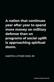 Martin Luther King Jr Quote: A nation that continues year after year to  spend more money on military defense than on programs of social uplift is  approaching spiritual doom.