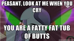 PEASANT, LOOK AT ME WHEN YOU CRY YOU ARE A FATTY FAT TUB OF BUTTS ... via Relatably.com