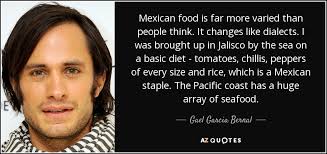I was brought up in jalisco by the sea on a basic diet, tomatoes, chillis, peppers of every size and rice, which is a mexican staple. Gael Garcia Bernal Quote Mexican Food Is Far More Varied Than People Think It