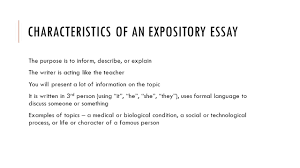 expository essays general information characteristics of an expository essay the purpose is to inform describe or explain the writer is acting like the teacher you will present a lot of information on the topic